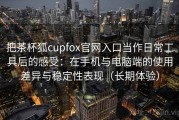 把茶杯狐cupfox官网入口当作日常工具后的感受：在手机与电脑端的使用差异与稳定性表现（长期体验）