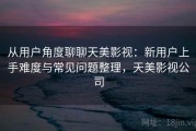 从用户角度聊聊天美影视：新用户上手难度与常见问题整理，天美影视公司