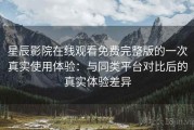 星辰影院在线观看免费完整版的一次真实使用体验：与同类平台对比后的真实体验差异