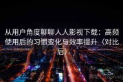从用户角度聊聊人人影视下载：高频使用后的习惯变化与效率提升（对比后）