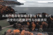 从用户角度聊聊柚子影视下载：长时间使用后的稳定性与加载表现