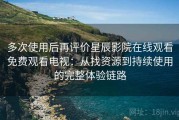多次使用后再评价星辰影院在线观看免费观看电视：从找资源到持续使用的完整体验链路