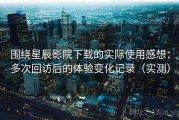 围绕星辰影院下载的实际使用感想：多次回访后的体验变化记录（实测）