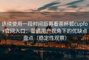 连续使用一段时间后再看茶杯狐cupfox官网入口：普通用户视角下的优缺点盘点（稳定性观察）