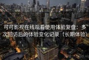 可可影视在线观看使用体验复盘：多次回访后的体验变化记录（长期体验）