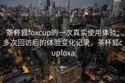 茶杯狐foxcup的一次真实使用体验：多次回访后的体验变化记录，茶杯狐cupfoxa