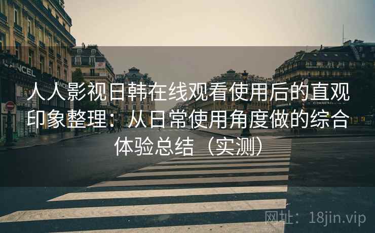人人影视日韩在线观看使用后的直观印象整理：从日常使用角度做的综合体验总结（实测）