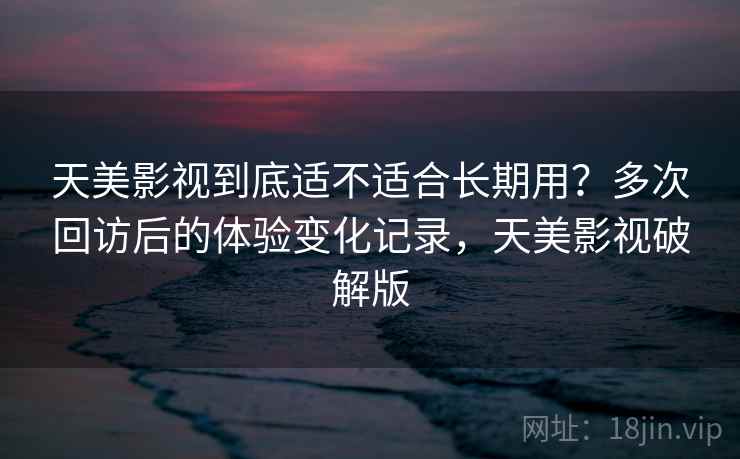 天美影视到底适不适合长期用？多次回访后的体验变化记录，天美影视破解版