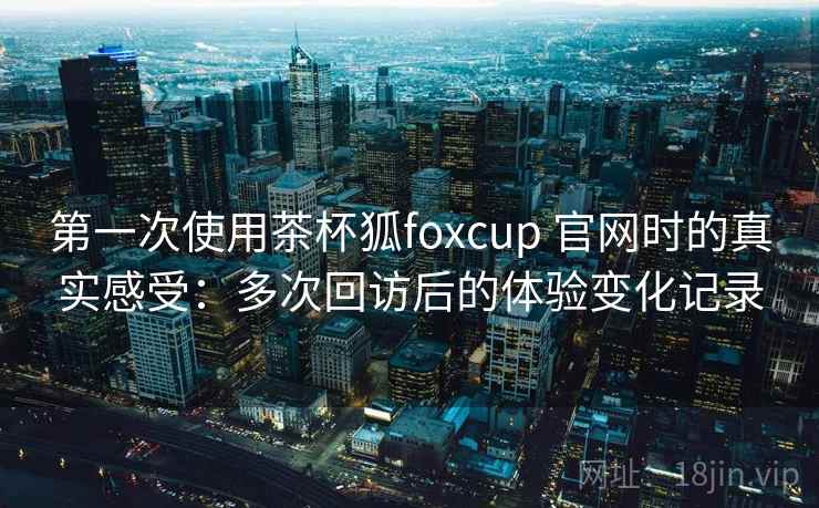 第一次使用茶杯狐foxcup 官网时的真实感受：多次回访后的体验变化记录
