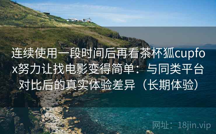 连续使用一段时间后再看茶杯狐cupfox努力让找电影变得简单：与同类平台对比后的真实体验差异（长期体验）