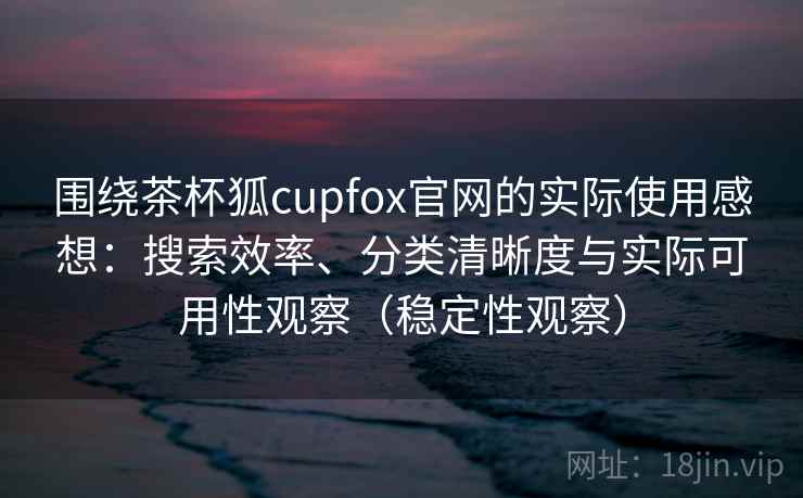 围绕茶杯狐cupfox官网的实际使用感想：搜索效率、分类清晰度与实际可用性观察（稳定性观察）
