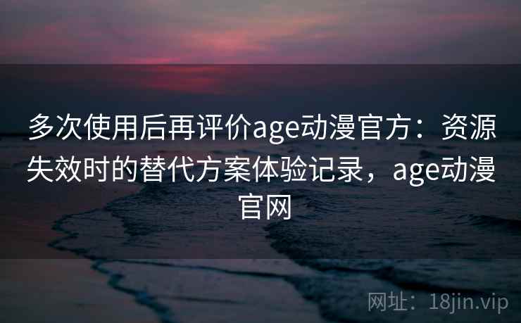 多次使用后再评价age动漫官方：资源失效时的替代方案体验记录，age动漫 官网