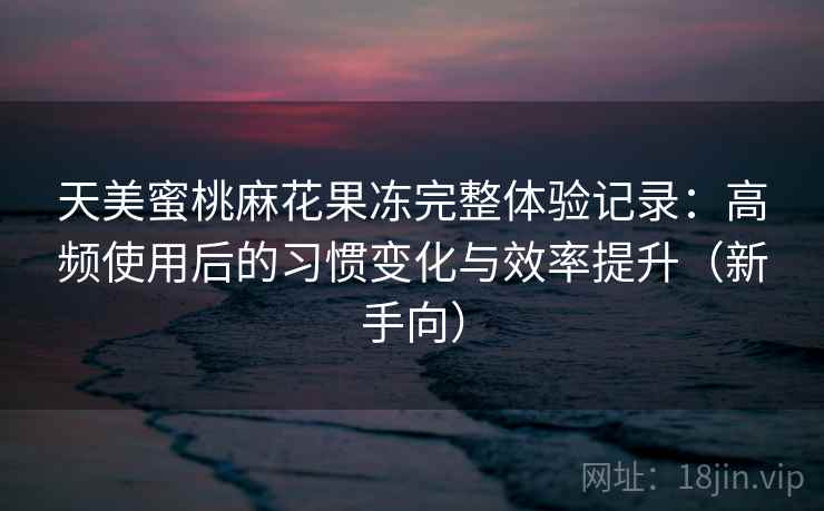 天美蜜桃麻花果冻完整体验记录：高频使用后的习惯变化与效率提升（新手向）