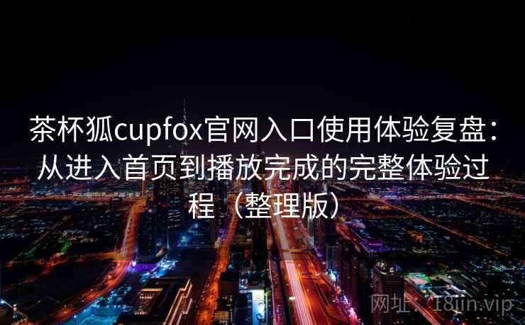 茶杯狐cupfox官网入口使用体验复盘:从进入首页到播放完成的完整体验过程(整理版) 茶杯狐cupfox官网入口使用体验复盘:从进入首页到播放完成的完整体验过程(整理版)