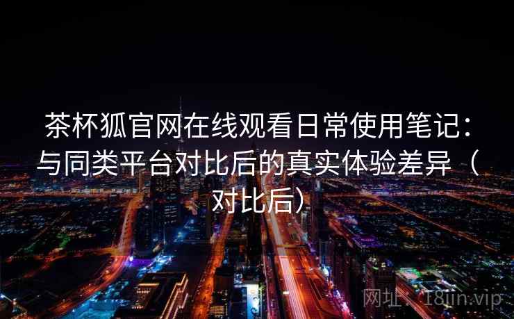 茶杯狐官网在线观看日常使用笔记：与同类平台对比后的真实体验差异（对比后）