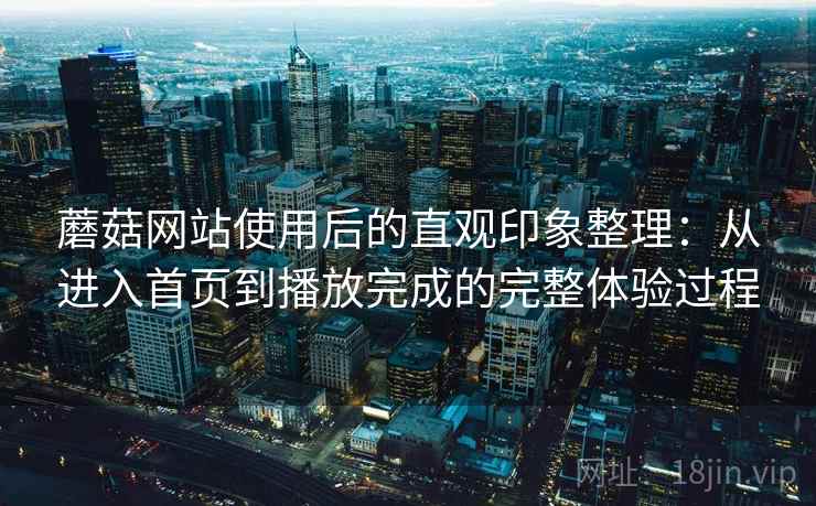 蘑菇网站使用后的直观印象整理:从进入首页到播放完成的完整体验过程 蘑菇网站使用后的直观印象整理:从进入首页到播放完成的完整体验过程