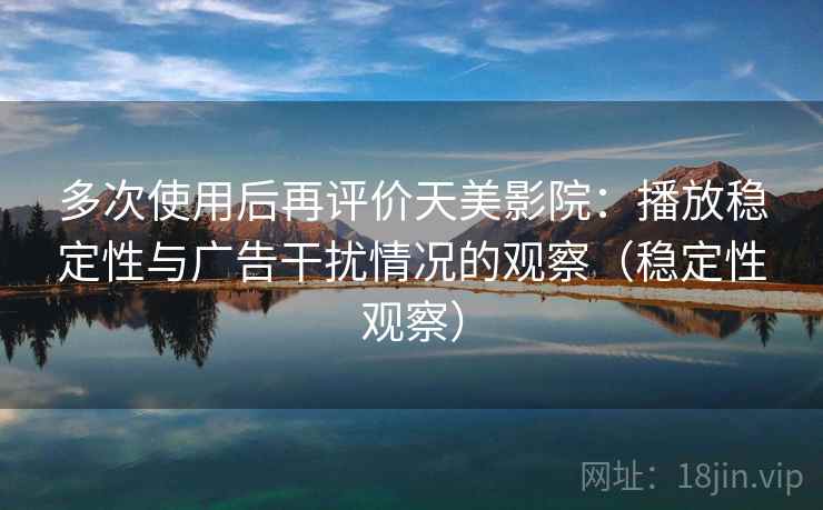 多次使用后再评价天美影院：播放稳定性与广告干扰情况的观察（稳定性观察）