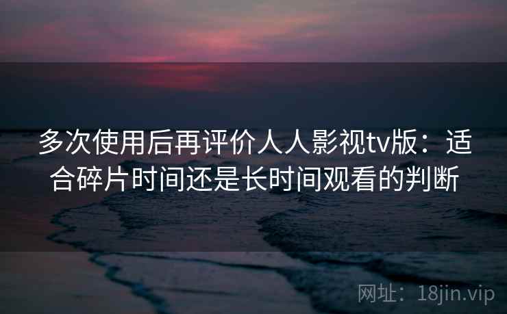 多次使用后再评价人人影视tv版：适合碎片时间还是长时间观看的判断