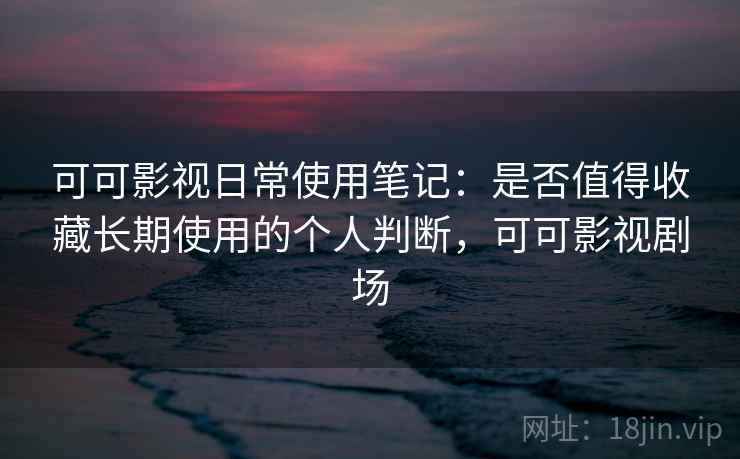 可可影视日常使用笔记:是否值得收藏长期使用的个人判断,可可影视剧场 可可影视日常使用笔记:是否值得收藏长期使用的个人判断,可可影视剧场