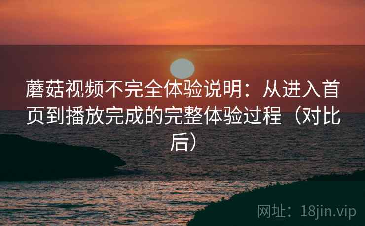 蘑菇视频不完全体验说明：从进入首页到播放完成的完整体验过程（对比后）