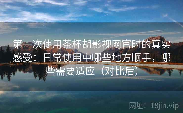 第一次使用茶杯胡影视网官时的真实感受:日常使用中哪些地方顺手,哪些需要适应(对比后) 第一次使用茶杯胡影视网官时的真实感受:日常使用中哪些地方顺手,哪些需要适应(对比后)