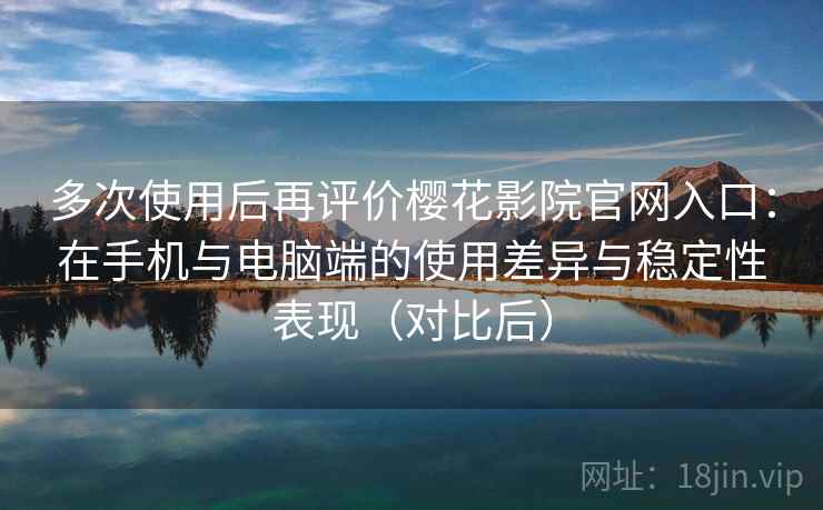 多次使用后再评价樱花影院官网入口：在手机与电脑端的使用差异与稳定性表现（对比后）