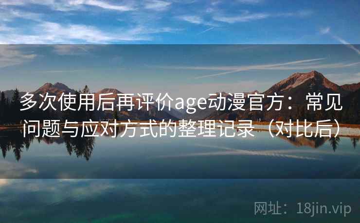 多次使用后再评价age动漫官方：常见问题与应对方式的整理记录（对比后）