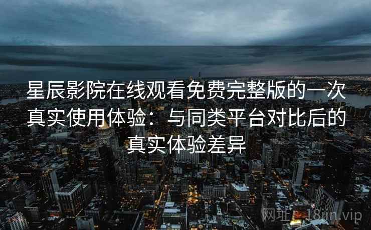 星辰影院在线观看免费完整版的一次真实使用体验:与同类平台对比后的真实体验差异 星辰影院在线观看免费完整版的一次真实使用体验:与同类平台对比后的真实体验差异