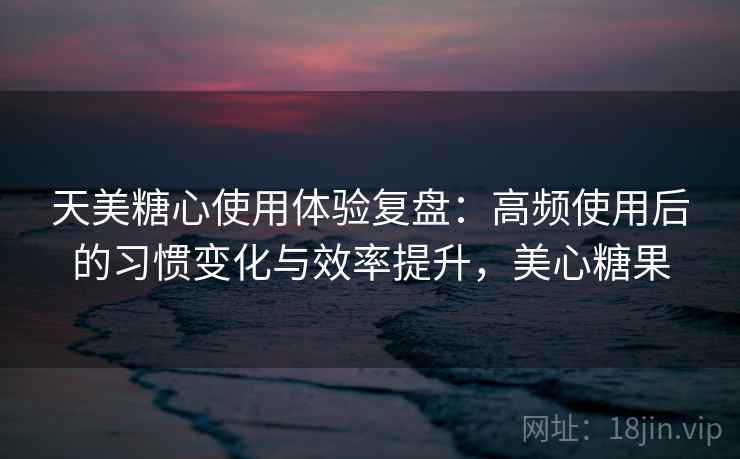 天美糖心使用体验复盘：高频使用后的习惯变化与效率提升，美心糖果