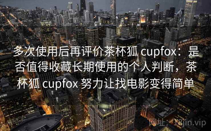 多次使用后再评价茶杯狐 cupfox：是否值得收藏长期使用的个人判断，茶杯狐 cupfox 努力让找电影变得简单