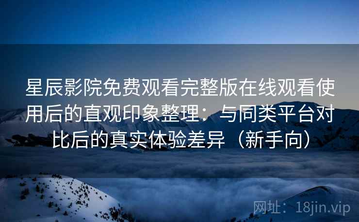 星辰影院免费观看完整版在线观看使用后的直观印象整理：与同类平台对比后的真实体验差异（新手向）
