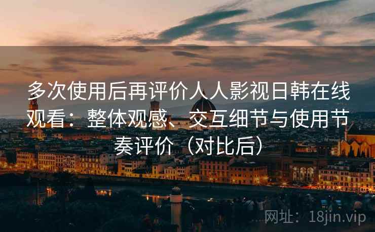 多次使用后再评价人人影视日韩在线观看：整体观感、交互细节与使用节奏评价（对比后）