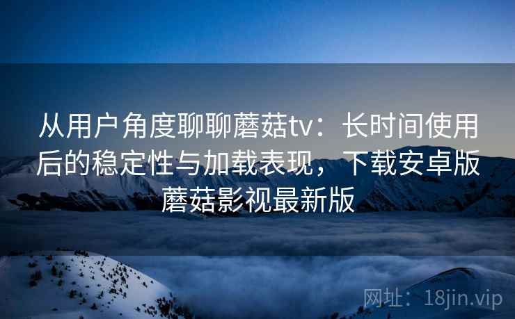 从用户角度聊聊蘑菇tv：长时间使用后的稳定性与加载表现，下载安卓版蘑菇影视最新版
