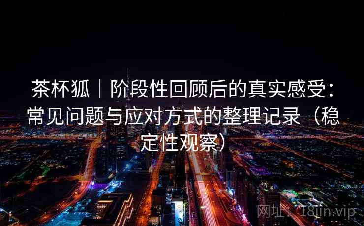茶杯狐｜阶段性回顾后的真实感受：常见问题与应对方式的整理记录（稳定性观察）