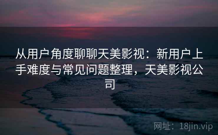 从用户角度聊聊天美影视：新用户上手难度与常见问题整理，天美影视公司