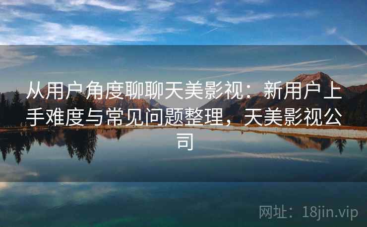 从用户角度聊聊天美影视：新用户上手难度与常见问题整理，天美影视公司