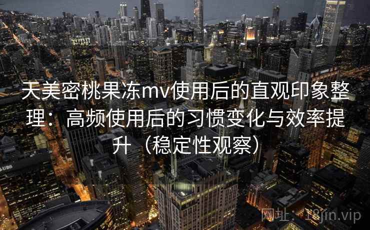 天美密桃果冻mv使用后的直观印象整理：高频使用后的习惯变化与效率提升（稳定性观察）