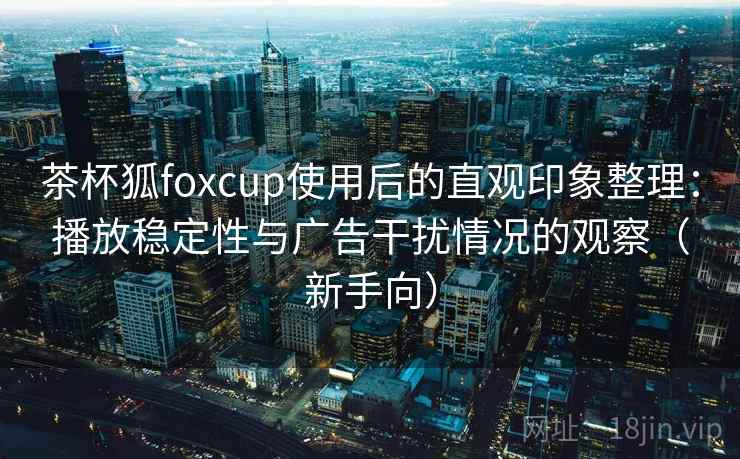 茶杯狐foxcup使用后的直观印象整理：播放稳定性与广告干扰情况的观察（新手向）