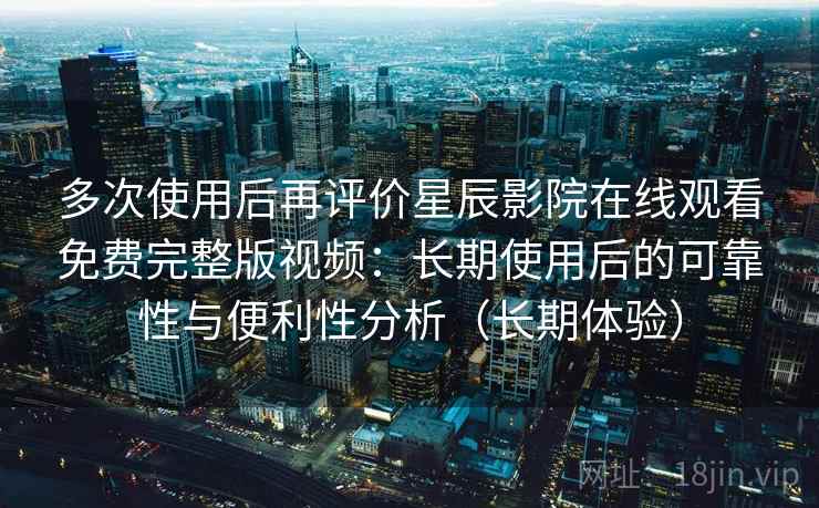 多次使用后再评价星辰影院在线观看免费完整版视频：长期使用后的可靠性与便利性分析（长期体验）