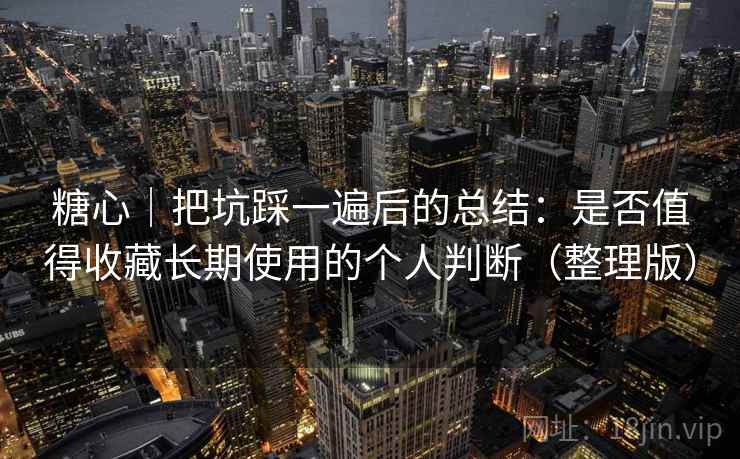 糖心｜把坑踩一遍后的总结：是否值得收藏长期使用的个人判断（整理版）