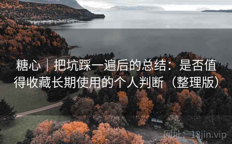 糖心｜把坑踩一遍后的总结：是否值得收藏长期使用的个人判断（整理版）