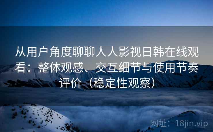 从用户角度聊聊人人影视日韩在线观看：整体观感、交互细节与使用节奏评价（稳定性观察）