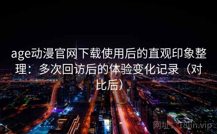 age动漫官网下载使用后的直观印象整理：多次回访后的体验变化记录（对比后）