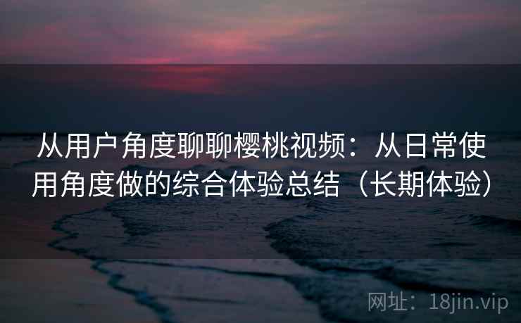 从用户角度聊聊樱桃视频：从日常使用角度做的综合体验总结（长期体验）
