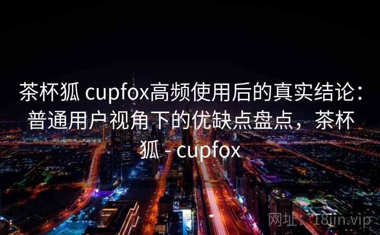茶杯狐 cupfox高频使用后的真实结论：普通用户视角下的优缺点盘点，茶杯狐 - cupfox