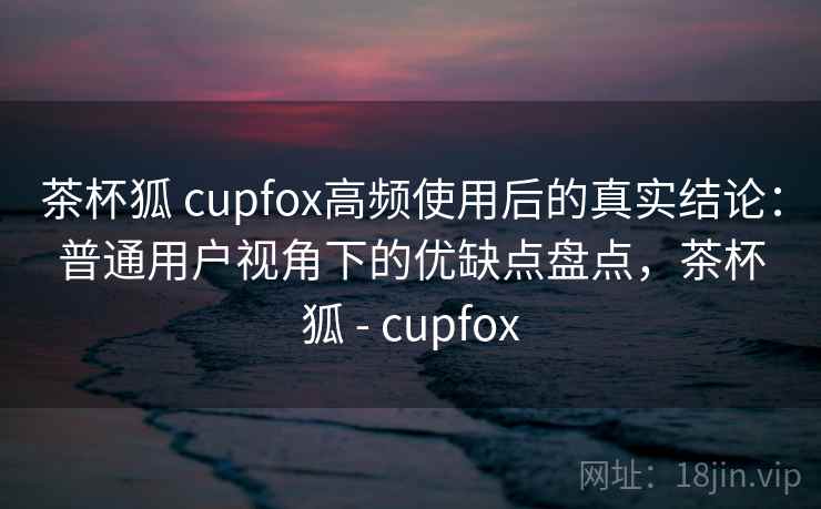 茶杯狐 cupfox高频使用后的真实结论：普通用户视角下的优缺点盘点，茶杯狐 - cupfox
