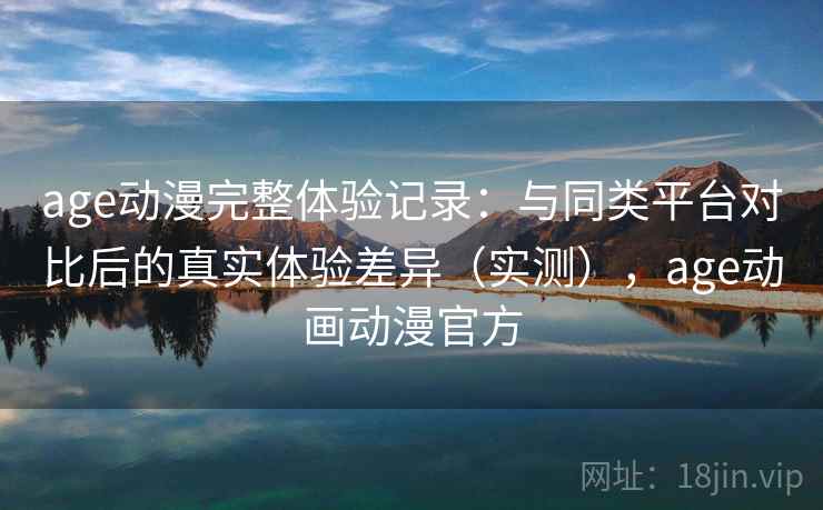 age动漫完整体验记录：与同类平台对比后的真实体验差异（实测），age动画动漫官方