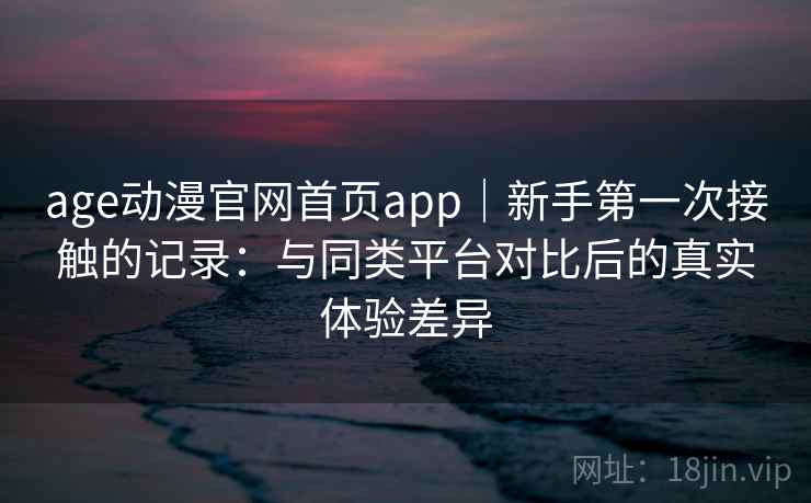 age动漫官网首页app｜新手第一次接触的记录：与同类平台对比后的真实体验差异