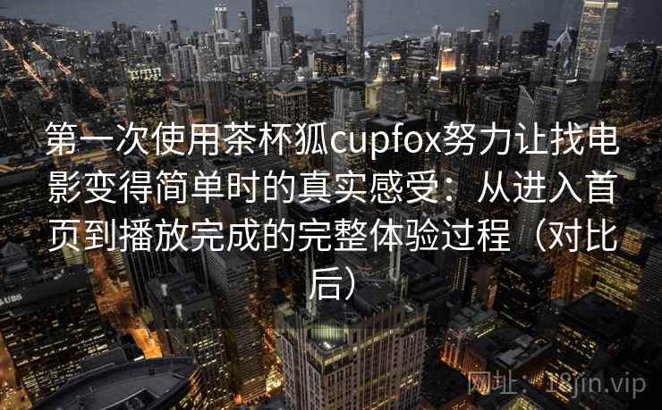 第一次使用茶杯狐cupfox努力让找电影变得简单时的真实感受：从进入首页到播放完成的完整体验过程（对比后）