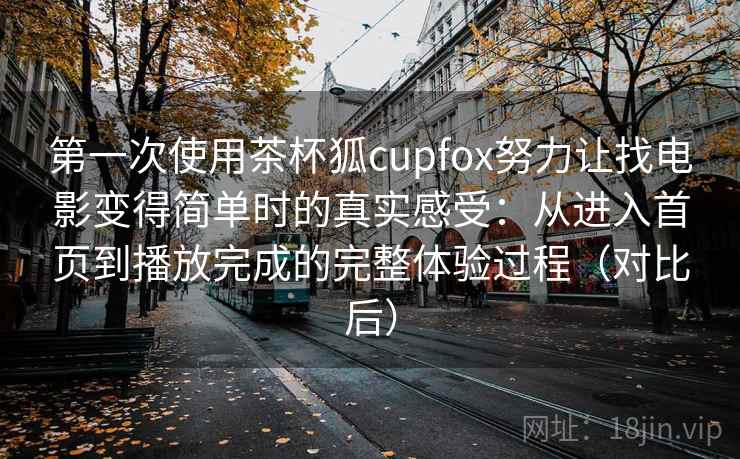 第一次使用茶杯狐cupfox努力让找电影变得简单时的真实感受：从进入首页到播放完成的完整体验过程（对比后）